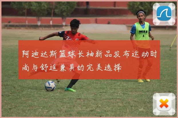 阿迪达斯篮球长袖新品发布运动时尚与舒适兼具的完美选择