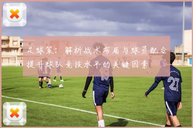 足球策：解析战术布局与球员配合提升球队竞技水平的关键因素