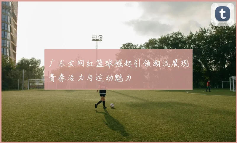 广东女网红篮球崛起引领潮流展现青春活力与运动魅力