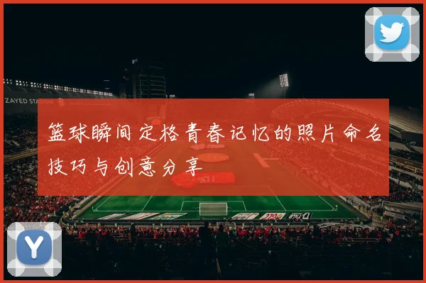 篮球瞬间定格青春记忆的照片命名技巧与创意分享