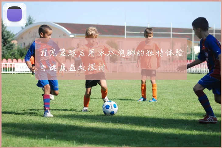 打完篮球后用冰水泡脚的独特体验与健康益处探讨
