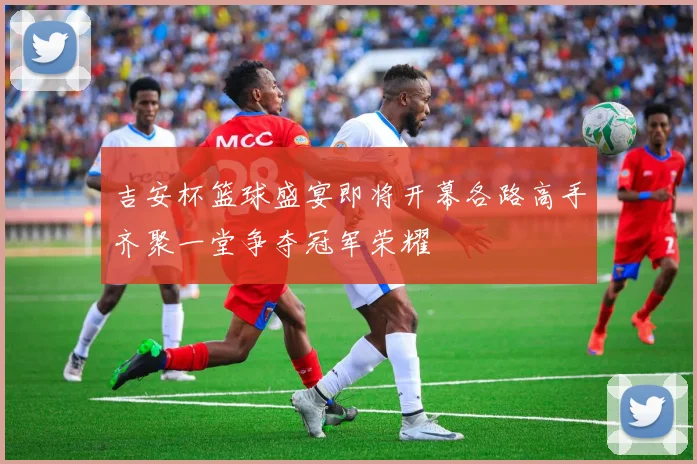 吉安杯篮球盛宴即将开幕各路高手齐聚一堂争夺冠军荣耀